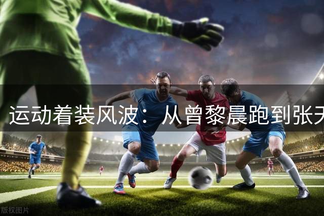 运动着装风波：从曾黎晨跑到张天爱练腿的审美争议